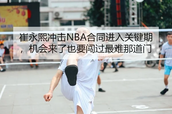 崔永熙冲击NBA合同进入关键期，机会来了也要闯过最难那道门