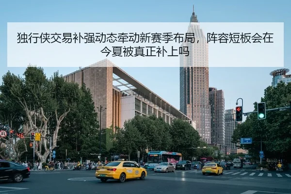 独行侠交易补强动态牵动新赛季布局，阵容短板会在今夏被真正补上吗