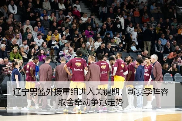 辽宁男篮外援重组进入关键期，新赛季阵容取舍牵动争冠走势